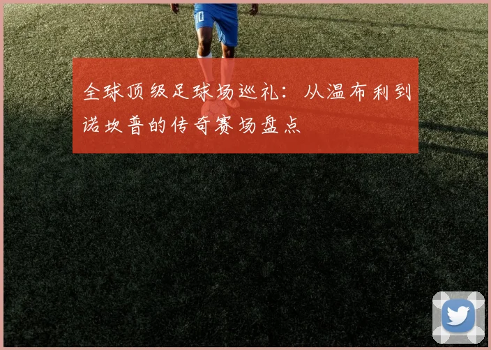 全球顶级足球场巡礼：从温布利到诺坎普的传奇赛场盘点