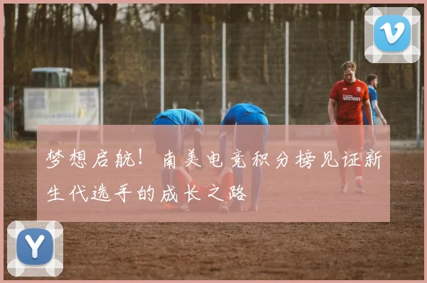 梦想启航！南美电竞积分榜见证新生代选手的成长之路
