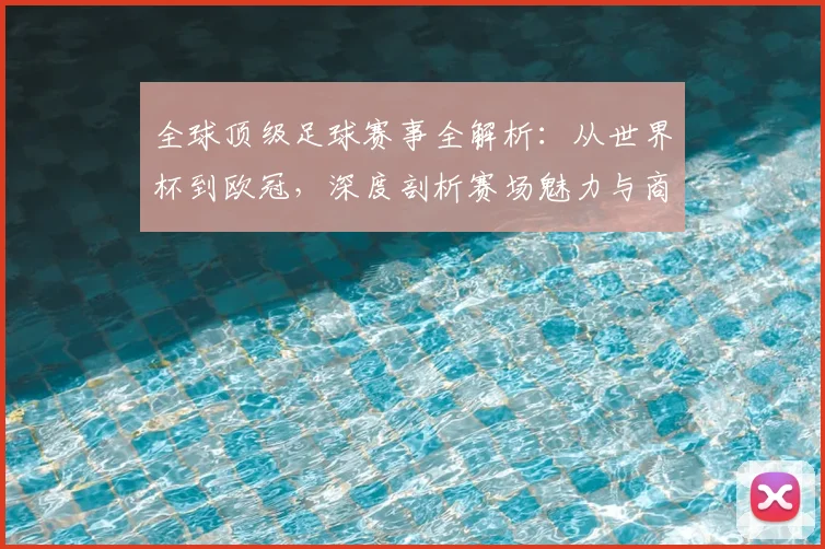 全球顶级足球赛事全解析:从世界杯到欧冠,深度剖析赛场魅力与商业价值