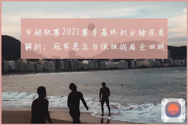 中超联赛2021赛季最终积分榜深度解析:冠军悬念与保级战局全回顾