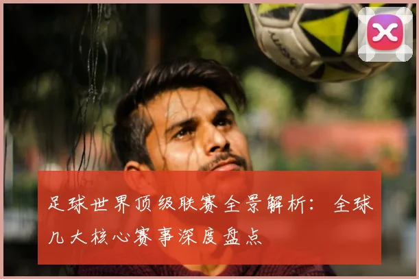 足球世界顶级联赛全景解析:全球几大核心赛事深度盘点