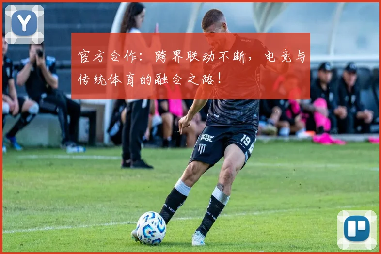 官方合作：跨界联动不断，电竞与传统体育的融合之路！
