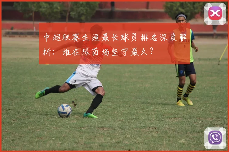 中超联赛生涯最长球员排名深度解析:谁在绿茵场坚守最久?