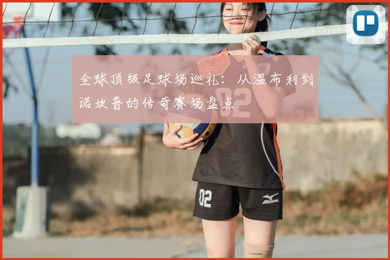 全球顶级足球场巡礼:从温布利到诺坎普的传奇赛场盘点