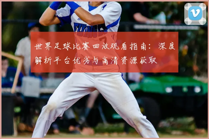 世界足球比赛回放观看指南：深度解析平台优劣与高清资源获取