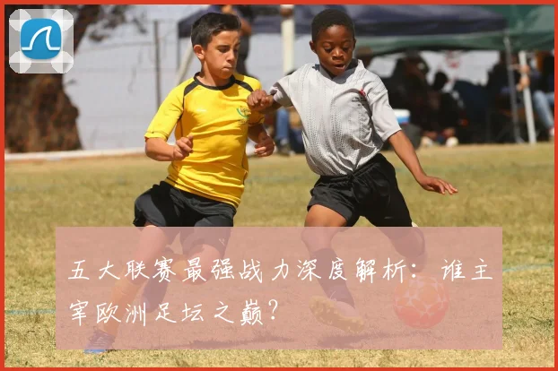 五大联赛最强战力深度解析：谁主宰欧洲足坛之巅？