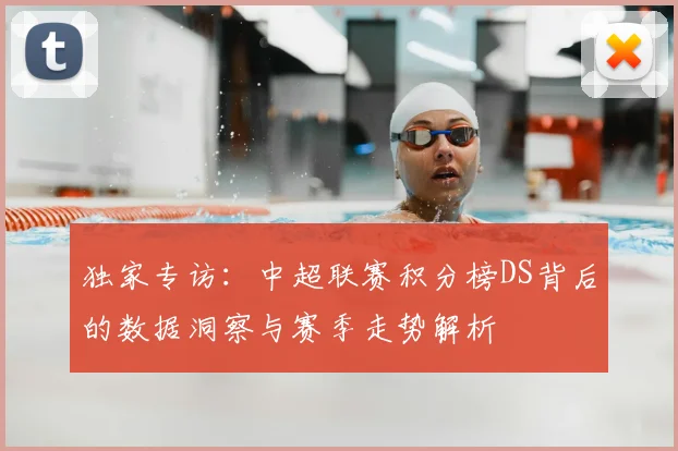 独家专访：中超联赛积分榜DS背后的数据洞察与赛季走势解析