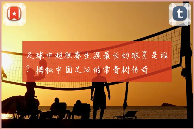 足球中超联赛生涯最长的球员是谁？揭秘中国足坛的常青树传奇